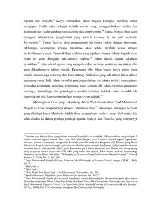 23 
ciptaan  dan  Pencipta.  Wahyu  merupakan  dasar  kepada  kerangka  metafisis  untuk 

mengupas  filsafat  sains  sebagai  sebuah  sistem  yang  menggambarkan  realitas  dan 
24 
kebenaran dari sudat pandang rasionalisme dan empirisesme.  Tanpa Wahyu, ilmu sains 

dianggap  satu­satunya  pengetahuan  yang  otentik  (science  is  the  sole  authentic 
25 
knowledge).  Tanpa  Wahyu,  ilmu  pengetahuan  ini  hanya  terkait  dengan  fenomena. 

Akibatnya,  kesimpulan  kepada  fenomena  akan  selalu  berubah  sesuai  dengan 
perkembangan zaman. Tanpa Wahyu, realitas yang dipahami hanya terbatas kepada alam 
26 
nyata  ini  yang  dianggap  satu­satunya  realitas.  Islam  adalah  agama  sekaligus 
27 
peradaban.  Islam adalah agama yang mengatasi dan melintasi waktu karena sistem nilai 

yang  dikandungnya  adalah  mutlak.  Kebenaran  nilai  Islam  bukan  hanya  untuk  masa 
dahulu,  namun  juga sekarang dan akan datang. Nilai­nilai yang  ada dalam Islam adalah 
sepanjang  masa.  Jadi,  Islam  memiliki  pandangan­hidup  mutlaknya  sendiri,  merangkumi 
persoalan  ketuhanan,  kenabian,  kebenaran,  alam  semesta  dll.  Islam  memiliki  penafsiran 
ontologis,  kosmologis  dan  psikologis  tersendiri  terhadap  hakikat.  Islam  menolak  ide 
28 
dekonsekrasi nilai karena merelatifkan semua sistem akhlak. 

Mendiagnosa virus  yang terkandung dalam  Westernisasi  ilmu, Syed  Muhammad 
29 
Naquib  al­Attas  mengobatinya  dengan  Islamisasi  ilmu.  Alasannya,  tantangan  terbesar 

yang  dihadapi  kaum  Muslimin  adalah  ilmu  pengetahuan  modern  yang  tidak  netral  dan 
telah  diinfus  ke  dalam  praduga­praduga  agama,  budaya  dan  filosofis,  yang  sebenarnya 

23 

Sumber dan Metode Ilmu pengetahuan menurut Naquib al­Attas adalah (I) Panca­indera yang meliputi 5 
indera  eksternal  seperti  sentuh,  bau,  rasa,  lihat,  dan  dengar,  serta  5  indera  internal  seperti  represntasi, 
estimasi,  retensi  (retention),  mengimbas  kembali  (recollection)  dan  khayalan.  (II)  Khabar  yang  benar 
didasarkan kepada otoritas (naql): yaitu otoritas absolut yaitu otoritas ketuhanan (al­Qur’an) dan otoritas 
kenabian  (rasul)  dan  otoritas  relatif,  yaitu  konsensus  para  ulama  (tawatur)  dan  khabar  dari  orang­orang 
yang  terpecaya  secara  umum  dan  (III)  Akal  yang  sehat  dan  intuisi.  Lihat  skema  struktur  epistemologi 
Naquib al­Attas dalam Adi Setia, “Philosophy of Science of Syed Muhammad Naquib al­Attas,” Islam & 
Science 1 (2003), No. 2., hal. 189. 
24 
Syed Muhammad Naquib al­Attas, Islam and the Philosophy of Science (Kuala Lumpur: ISTAC, 1989), 
hal. 9. 
25 
Ibid., hal. 4. 
26 
Ibid., hal. 5. 
27 
Wan Mohd Nor Wan Daud , The Educational Philosophy,  hal. 298. 
28 
Syed Muhammad Naquib al­Attas, Islam and Secularism, hal. 30­32. 
29 
Syed Muhammad Naquib al­Attas telah membahas isu­isu Islamisasi dan Westernisasi pada akhir tahun 
60­an dan awal tahun 70­an. Lihat Wan Mohd Nor Wan Daud, The Educational Philosophy and Practice of 
Syed Muhammad Naquib al­Attas ­ An Exposition of the Original Concept of Islamization (Kuala Lumpur: 
ISTAC, 1998), hal. 237, selanjutnya diringkas The Educational Philosophy.

 