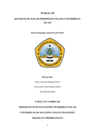 1
MAKALAH
KONSEP ILMU DALAM PERSPEKTIF FILSAFAT PENDIDIKAN
ISLAM
Dosen Pengampu: Ismatul Izzah M.Pd.I
Disusun oleh:
Rifka Auliyatul Hidayah (0414)
Syifa Ainul Labib Wardana (0435)
Siti Halimah (0424)
FAKULTAS TARBIYAH
PROGRAM STUDI MANAJEMEN PENDIDIKAN ISLAM
UNIVERSITAS ISLAM ZAINUL HASAN GENGGONG
KRAKSAAN PROBOLINGGO
 