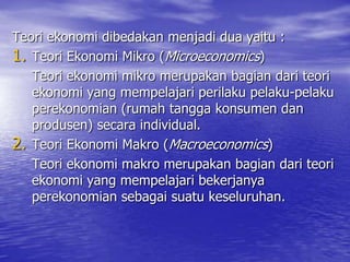 Teori ekonomi dibedakan menjadi dua yaitu :
1. Teori Ekonomi Mikro (Microeconomics)
Teori ekonomi mikro merupakan bagian dari teori
ekonomi yang mempelajari perilaku pelaku-pelaku
perekonomian (rumah tangga konsumen dan
produsen) secara individual.
2. Teori Ekonomi Makro (Macroeconomics)
Teori ekonomi makro merupakan bagian dari teori
ekonomi yang mempelajari bekerjanya
perekonomian sebagai suatu keseluruhan.

 