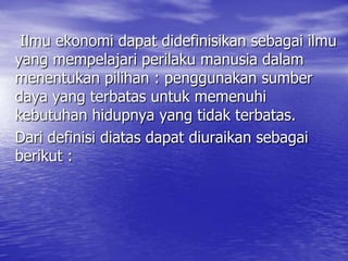 Ilmu ekonomi dapat didefinisikan sebagai ilmu
yang mempelajari perilaku manusia dalam
menentukan pilihan : penggunakan sumber
daya yang terbatas untuk memenuhi
kebutuhan hidupnya yang tidak terbatas.
Dari definisi diatas dapat diuraikan sebagai
berikut :

 
