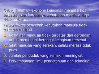 Sebagai mahluk ekonomi keinginan manusia tidak
terbatas, oleh karenanya kebutuhan manusia juga
tidak terbatas.
Faktor-faktor penyebab kebutuhan manusia tidak
terbatas meliputi :
1. Keinginan manusia tidak terbatas dan dorongan
untuk memenuhi berbagai keinginan tersebut
2. Sifat manusia yang serakah, selalu merasa tidak
puas
3. Jumlah penduduk yang semakin meningkat
4. Perkembangan ilmu pengetahuan dan teknologi.

 
