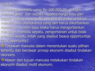 Contoh :
Seseorang memiliki uang Rp 100.000,00, ia ingin
membeli baju dan sepatu. Apabila harga baju dan
sepatu masing-masing Rp 100.000,00 maka ia harus
memilih satu diantaranya yang lain harus dikorbankan.
Apabila ia memilih baju maka harus mengorbankan
keinginan memiliki sepatu, pengorbanan untuk tidak
memiliki sepatu inilah yang disebut beaya opportunitas
(cost opprtunity).
Tindakan manusia dalam menentukan suatu pilihan
tertentu dan berdasar prinsip ekonomi disebut tindakan
ekonomi.
Alasan dan tujuan manusia melakukan tindakan
ekonomi disebut motif ekonomi.

 