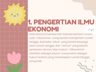 1. PENGERTIAN ILMU
EKONOMI
Kata ekonomi berasal dari bahasa bahasa Yunani
yaitu “oikonomia”, yang berarti manajemen rumah
tangga. Asal kata “oikos” yang berarti keluarga
atau rumah tangga, dan “nomos” yang berarti
peraturan, aturan, atau hukum. “Oikonomia”
diartikan sebagai aturan masyarakat sebagai
hukum kodrat yang menetapkan rumah tangga
yang baik.
 