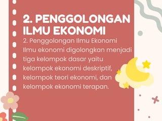 2. PENGGOLONGAN
ILMU EKONOMI
2. Penggolongan Ilmu Ekonomi
Ilmu ekonomi digolongkan menjadi
tiga kelompok dasar yaitu
kelompok ekonomi deskriptif,
kelompok teori ekonomi, dan
kelompok ekonomi terapan.
 