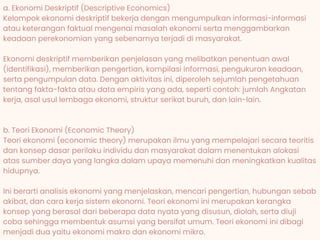 How did the
problem occur?
a. Ekonomi Deskriptif (Descriptive Economics)
Kelompok ekonomi deskriptif bekerja dengan mengumpulkan informasi-informasi
atau keterangan faktual mengenai masalah ekonomi serta menggambarkan
keadaan perekonomian yang sebenarnya terjadi di masyarakat.
Ekonomi deskriptif memberikan penjelasan yang melibatkan penentuan awal
(identifikasi), memberikan pengertian, kompilasi informasi, pengukuran keadaan,
serta pengumpulan data. Dengan aktivitas ini, diperoleh sejumlah pengetahuan
tentang fakta-fakta atau data empiris yang ada, seperti contoh: jumlah Angkatan
kerja, asal usul lembaga ekonomi, struktur serikat buruh, dan lain-lain.
b. Teori Ekonomi (Economic Theory)
Teori ekonomi (economic theory) merupakan ilmu yang mempelajari secara teoritis
dan konsep dasar perilaku individu dan masyarakat dalam menentukan alokasi
atas sumber daya yang langka dalam upaya memenuhi dan meningkatkan kualitas
hidupnya.
Ini berarti analisis ekonomi yang menjelaskan, mencari pengertian, hubungan sebab
akibat, dan cara kerja sistem ekonomi. Teori ekonomi ini merupakan kerangka
konsep yang berasal dari beberapa data nyata yang disusun, diolah, serta diuji
coba sehingga membentuk asumsi yang bersifat umum. Teori ekonomi ini dibagi
menjadi dua yaitu ekonomi makro dan ekonomi mikro.
 