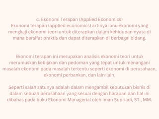 c. Ekonomi Terapan (Applied Economics)
Ekonomi terapan (applied economics) artinya ilmu ekonomi yang
mengkaji ekonomi teori untuk diterapkan dalam kehidupan nyata di
mana bersifat praktis dan dapat diterapkan di berbagai bidang.
Ekonomi terapan ini merupakan analisis ekonomi teori untuk
merumuskan kebijakan dan pedoman yang tepat untuk menangani
masalah ekonomi pada masalah tertentu seperti ekonomi di perusahaan,
ekonomi perbankan, dan lain-lain.
Seperti salah satunya adalah dalam mengambil keputusan bisnis di
dalam sebuah perusahaan yang sesuai dengan harapan dan hal ini
dibahas pada buku Ekonomi Managerial oleh Iman Supriadi, ST., MM.
 