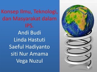 Konsep Ilmu, Teknologi,
dan Masyarakat dalam
IPS.
Andi Budi
Linda Hastuti
Saeful Hadiyanto
siti Nur Amama
Vega Nuzul
 