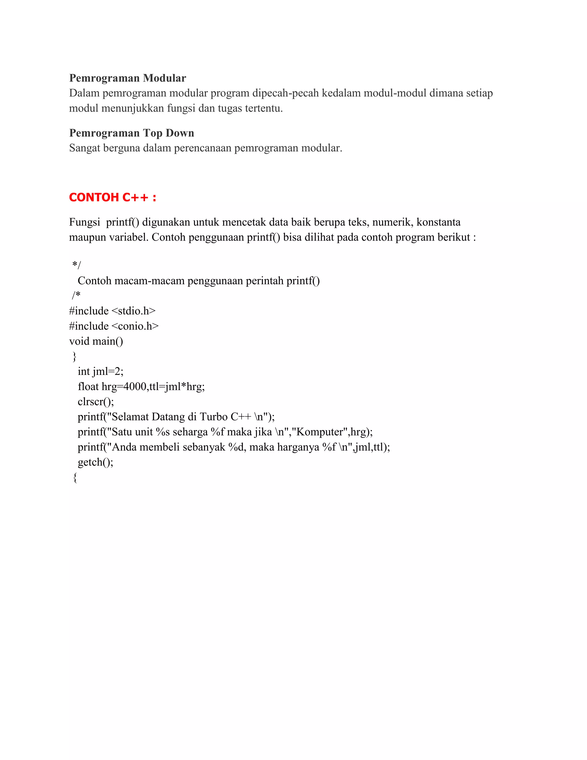 Pemrograman Modular
Dalam pemrograman modular program dipecah-pecah kedalam modul-modul dimana setiap
modul menunjukkan fungsi dan tugas tertentu.

Pemrograman Top Down
Sangat berguna dalam perencanaan pemrograman modular.



CONTOH C++ :

Fungsi printf() digunakan untuk mencetak data baik berupa teks, numerik, konstanta
maupun variabel. Contoh penggunaan printf() bisa dilihat pada contoh program berikut :

 */
   Contoh macam-macam penggunaan perintah printf()
 /*
#include <stdio.h>
#include <conio.h>
void main()
 }
   int jml=2;
   float hrg=4000,ttl=jml*hrg;
   clrscr();
   printf("Selamat Datang di Turbo C++ n");
   printf("Satu unit %s seharga %f maka jika n","Komputer",hrg);
   printf("Anda membeli sebanyak %d, maka harganya %f n",jml,ttl);
   getch();
 {
 