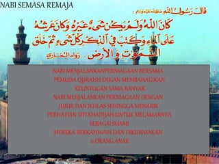 NABI SEMASA REMAJA
NABI MENJALANKANPERNIAGAAN BERSAMA
PEMUDA QURAISH DEGAN MEMBAHAGIKAN
KEUNTUGAN SAMA BANYAK
NABI MENJALANKAN PERNIAGAAN DENGAN
JUJUR DAN IKHLAS SEHINGGA MENARIK
PERHATIAN SITI KHADIJAH UNTUK MELAMARNYA
SEBAGAI SUAMI
MEREKA BERKAHWAIN DAN DIKURNIAKAN
6 ORANG ANAK
 