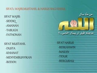 • GAMBARCl00151.jpg
SIFAT2 WAJIB,MUSTAHIL & HARUS BAGI RASUL
SIFAT WAJIB:
-SIDDIQ
-AMANAH
-TABLIGH
-FATHONAH
SIFAT MUSTAHIL
-DUSTA
-KHIANAT
-MENYEMBUNYIKAN
-BODOH
SIFAT HARUS
-BERKAHWIN
-MAKAN
-TIDUR
-BERGURAU
 