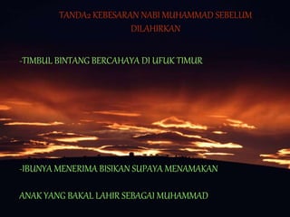 TANDA2 KEBESARAN NABI MUHAMMAD SEBELUM
DILAHIRKAN
-TIMBUL BINTANG BERCAHAYA DI UFUK TIMUR
-IBUNYA MENERIMA BISIKAN SUPAYA MENAMAKAN
ANAK YANG BAKAL LAHIR SEBAGAI MUHAMMAD
 