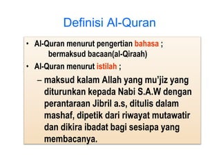 • Al-Quran menurut pengertian bahasa ;
bermaksud bacaan(al-Qiraah)
• Al-Quran menurut istilah ;
– maksud kalam Allah yang mu’jiz yang
diturunkan kepada Nabi S.A.W dengan
perantaraan Jibril a.s, ditulis dalam
mashaf, dipetik dari riwayat mutawatir
dan dikira ibadat bagi sesiapa yang
membacanya.
Definisi Al-Quran
 