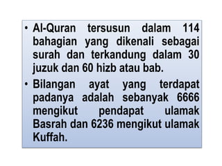• Al-Quran tersusun dalam 114
bahagian yang dikenali sebagai
surah dan terkandung dalam 30
juzuk dan 60 hizb atau bab.
• Bilangan ayat yang terdapat
padanya adalah sebanyak 6666
mengikut pendapat ulamak
Basrah dan 6236 mengikut ulamak
Kuffah.
 