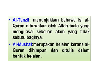 • Al-Tanzil: menunjukkan bahawa isi al-
Quran diturunkan oleh Allah taala yang
menguasai sekelian alam yang tidak
sekutu baginya.
• Al-Mushaf:merupakan helaian kerana al-
Quran dihimpun dan ditulis dalam
bentuk helaian.
 