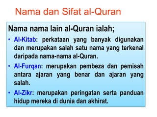 Nama nama lain al-Quran ialah;
• Al-Kitab: perkataan yang banyak digunakan
dan merupakan salah satu nama yang terkenal
daripada nama-nama al-Quran.
• Al-Furqan: merupakan pembeza dan pemisah
antara ajaran yang benar dan ajaran yang
salah.
• Al-Zikr: merupakan peringatan serta panduan
hidup mereka di dunia dan akhirat.
Nama dan Sifat al-Quran
 