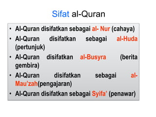 • Al-Quran disifatkan sebagai al- Nur (cahaya)
• Al-Quran disifatkan sebagai al-Huda
(pertunjuk)
• Al-Quran disifatkan al-Busyra (berita
gembira)
• Al-Quran disifatkan sebagai al-
Mau’zah(pengajaran)
• Al-Quran disifatkan sebagai Syifa’ (penawar)
Sifat al-Quran
 