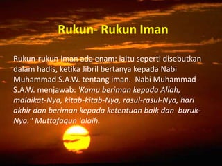Rukun- Rukun Iman
Rukun-rukun iman ada enam: iaitu seperti disebutkan
dalam hadis, ketika Jibril bertanya kepada Nabi
Muhammad S.A.W. tentang iman. Nabi Muhammad
S.A.W. menjawab: 'Kamu beriman kepada Allah,
malaikat-Nya, kitab-kitab-Nya, rasul-rasul-Nya, hari
akhir dan beriman kepada ketentuan baik dan buruk-
Nya." Muttafaqun 'alaih.
 