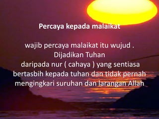 Percaya kepada malaikat
wajib percaya malaikat itu wujud .
Dijadikan Tuhan
daripada nur ( cahaya ) yang sentiasa
bertasbih kepada tuhan dan tidak pernah
mengingkari suruhan dan larangan Allah
 
