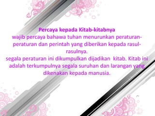 Percaya kepada Kitab-kitabnya
wajib percaya bahawa tuhan menurunkan peraturan-
peraturan dan perintah yang diberikan kepada rasul-
rasulnya.
segala peraturan ini dikumpulkan dijadikan kitab. Kitab ini
adalah terkumpulnya segala suruhan dan larangan yang
dikenakan kepada manusia.
 