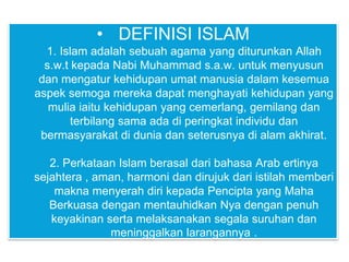 • DEFINISI ISLAM
1. Islam adalah sebuah agama yang diturunkan Allah
s.w.t kepada Nabi Muhammad s.a.w. untuk menyusun
dan mengatur kehidupan umat manusia dalam kesemua
aspek semoga mereka dapat menghayati kehidupan yang
mulia iaitu kehidupan yang cemerlang, gemilang dan
terbilang sama ada di peringkat individu dan
bermasyarakat di dunia dan seterusnya di alam akhirat.
2. Perkataan Islam berasal dari bahasa Arab ertinya
sejahtera , aman, harmoni dan dirujuk dari istilah memberi
makna menyerah diri kepada Pencipta yang Maha
Berkuasa dengan mentauhidkan Nya dengan penuh
keyakinan serta melaksanakan segala suruhan dan
meninggalkan larangannya .
 