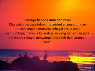 Percaya kepada nabi dan rasul
Kita wajib percaya tuhan mengirimkan pesuruh dan
utusan kepada manusia sebagai ketua atau
pembimbing manusia ke arah jalan yang benar dan juga
bertindak sebagai penyampai perintah dan larangan
tuhan.
 