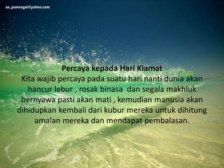 Percaya kepada Hari Kiamat
Kita wajib percaya pada suatu hari nanti dunia akan
hancur lebur , rosak binasa dan segala makhluk
bernyawa pasti akan mati , kemudian manusia akan
dihidupkan kembali dari kubur mereka untuk dihitung
amalan mereka dan mendapat pembalasan.
 
