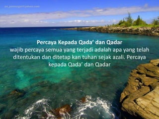 Percaya Kepada Qada’ dan Qadar
wajib percaya semua yang terjadi adalah apa yang telah
ditentukan dan ditetap kan tuhan sejak azali. Percaya
kepada Qada’ dan Qadar
 