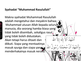 Syahadat “Muhammad Rasulullah”
Makna syahadat Muhammad Rasulullah
adalah mengetahui dan meyakini bahwa
Muhammad utusan Allah kepada seluruh
manusia, dia seorang hamba biasa yang
tidak boleh disembah, sekaligus rasul
yang tidak boleh didustakan.
Akan tetapi harus ditaati dan
diikuti. Siapa yang mentaatinya
masuk syurga dan siapa yang
menderhakainya masuk neraka.
 
