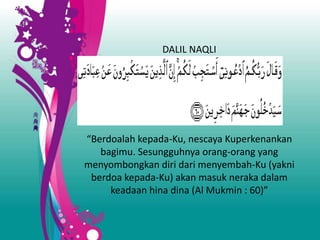 DALIL NAQLI
“Berdoalah kepada-Ku, nescaya Kuperkenankan
bagimu. Sesungguhnya orang-orang yang
menyombongkan diri dari menyembah-Ku (yakni
berdoa kepada-Ku) akan masuk neraka dalam
keadaan hina dina (Al Mukmin : 60)”
 