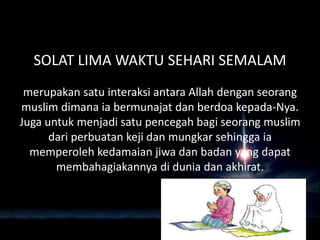 SOLAT LIMA WAKTU SEHARI SEMALAM
merupakan satu interaksi antara Allah dengan seorang
muslim dimana ia bermunajat dan berdoa kepada-Nya.
Juga untuk menjadi satu pencegah bagi seorang muslim
dari perbuatan keji dan mungkar sehingga ia
memperoleh kedamaian jiwa dan badan yang dapat
membahagiakannya di dunia dan akhirat.
 