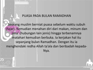 PUASA PADA BULAN RAMADHAN
Seorang muslim berniat puasa sebelum waktu subuh
(fajar). Kemudian menahan diri dari makan, minum dan
jima’ (hubungan lain jenis) hingga terbenamnya
matahari kemudian berbuka. Ia kerjakan hal itu
sepanjang bulan Ramadhan. Dengan itu ia
menghendaki redha Allah ta’ala dan beribadah kepada-
Nya.
 