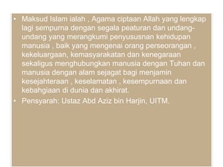 • Maksud Islam ialah , Agama ciptaan Allah yang lengkap
lagi sempurna dengan segala peaturan dan undang-
undang yang merangkumi penyususnan kehidupan
manusia , baik yang mengenai orang perseorangan ,
kekeluargaan, kemasyarakatan dan kenegaraan
sekaligus menghubungkan manusia dengan Tuhan dan
manusia dengan alam sejagat bagi menjamin
kesejahteraan , keselamatan , kesempurnaan dan
kebahgiaan di dunia dan akhirat.
• Pensyarah: Ustaz Abd Aziz bin Harjin, UITM.
 