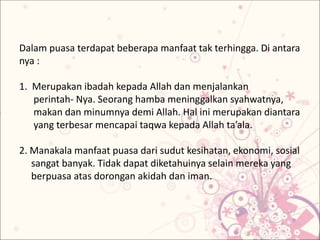 Dalam puasa terdapat beberapa manfaat tak terhingga. Di antara
nya :
1. Merupakan ibadah kepada Allah dan menjalankan
perintah- Nya. Seorang hamba meninggalkan syahwatnya,
makan dan minumnya demi Allah. Hal ini merupakan diantara
yang terbesar mencapai taqwa kepada Allah ta’ala.
2. Manakala manfaat puasa dari sudut kesihatan, ekonomi, sosial
sangat banyak. Tidak dapat diketahuinya selain mereka yang
berpuasa atas dorongan akidah dan iman.
 