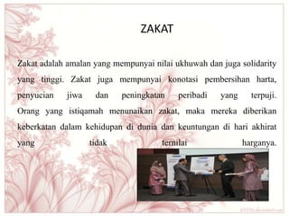 ZAKAT
Zakat adalah amalan yang mempunyai nilai ukhuwah dan juga solidarity
yang tinggi. Zakat juga mempunyai konotasi pembersihan harta,
penyucian jiwa dan peningkatan peribadi yang terpuji.
Orang yang istiqamah menunaikan zakat, maka mereka diberikan
keberkatan dalam kehidupan di dunia dan keuntungan di hari akhirat
yang tidak ternilai harganya.
 