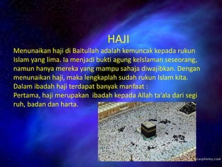 HAJI
Menunaikan haji di Baitullah adalah kemuncak kepada rukun
Islam yang lima. Ia menjadi bukti agung keIslaman seseorang,
namun hanya mereka yang mampu sahaja diwajibkan. Dengan
menunaikan haji, maka lengkaplah sudah rukun Islam kita.
Dalam ibadah haji terdapat banyak manfaat :
Pertama, haji merupakan ibadah kepada Allah ta’ala dari segi
ruh, badan dan harta.
 