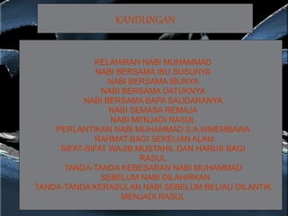 KANDUNGAN
KELAHIRAN NABI MUHAMMAD
NABI BERSAMA IBU SUSUNYA
NABI BERSAMA IBUNYA
NABI BERSAMA DATUKNYA
NABI BERSAMA BAPA SAUDARANYA
NABI SEMASA REMAJA
NABI MENJADI RASUL
PERLANTIKAN NABI MUHAMMAD S.A.WMEMBAWA
RAHMAT BAGI SEKELIAN ALAM.
SIFAT-SIFAT WAJIB,MUSTAHIL DAN HARUS BAGI
RASUL
TANDA-TANDA KEBESARAN NABI MUHAMMAD
SEBELUM NABI DILAHIRKAN
TANDA-TANDA KERASULAN NABI SEBELUM BELIAU DILANTIK
MENJADI RASUL
 