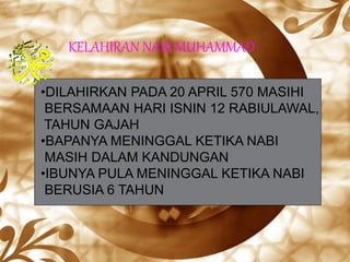KELAHIRAN NABI MUHAMMAD
•DILAHIRKAN PADA 20 APRIL 570 MASIHI
BERSAMAAN HARI ISNIN 12 RABIULAWAL,
TAHUN GAJAH
•BAPANYA MENINGGAL KETIKA NABI
MASIH DALAM KANDUNGAN
•IBUNYA PULA MENINGGAL KETIKA NABI
BERUSIA 6 TAHUN
 