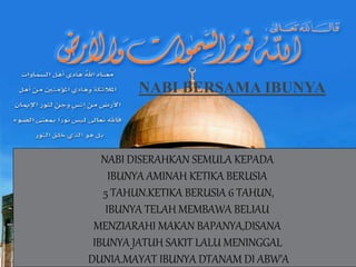 NABI BERSAMA IBUNYA
NABI DISERAHKAN SEMULA KEPADA
IBUNYA AMINAH KETIKA BERUSIA
5 TAHUN.KETIKA BERUSIA 6 TAHUN,
IBUNYA TELAH MEMBAWA BELIAU
MENZIARAHI MAKAN BAPANYA,DISANA
IBUNYA JATUH SAKIT LALU MENINGGAL
DUNIA.MAYAT IBUNYA DTANAM DI ABW’A
 