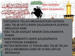 NABI BERSAMA
BAPA SAUDARANYA
*DATUKNYA TELAH MEWASIATKAN KEPADA
ABU TALIB IAITU BAPA SAUDARANYA SUPAYA
MENJAGA NABI
*ABU TALIB SANGAT MISKIN DAN ANAKNYA
RAMAI
*NABI MEMBANTU BAPA SAUDARANYA
MENTERNAK KAMBING
*KETIKA BERUSIA 12 TAHUN ABU TALIB TELAH
MULA MEMBAWA NABI KE SYAM UNTUK
BERNIAGA
 