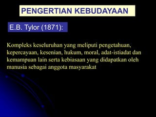 PENGERTIAN KEBUDAYAAN
E.B. Tylor (1871):
Kompleks keseluruhan yang meliputi pengetahuan,
kepercayaan, kesenian, hukum, moral, adat-istiadat dan
kemampuan lain serta kebiasaan yang didapatkan oleh
manusia sebagai anggota masyarakat
 