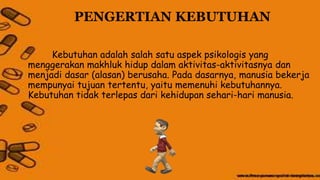 PENGERTIAN KEBUTUHAN
Kebutuhan adalah salah satu aspek psikologis yang
menggerakan makhluk hidup dalam aktivitas-aktivitasnya dan
menjadi dasar (alasan) berusaha. Pada dasarnya, manusia bekerja
mempunyai tujuan tertentu, yaitu memenuhi kebutuhannya.
Kebutuhan tidak terlepas dari kehidupan sehari-hari manusia.
 
