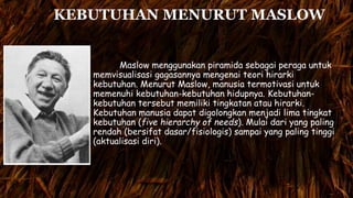 KEBUTUHAN MENURUT MASLOW
Maslow menggunakan piramida sebagai peraga untuk
memvisualisasi gagasannya mengenai teori hirarki
kebutuhan. Menurut Maslow, manusia termotivasi untuk
memenuhi kebutuhan-kebutuhan hidupnya. Kebutuhan-
kebutuhan tersebut memiliki tingkatan atau hirarki.
Kebutuhan manusia dapat digolongkan menjadi lima tingkat
kebutuhan (five hierarchy of needs). Mulai dari yang paling
rendah (bersifat dasar/fisiologis) sampai yang paling tinggi
(aktualisasi diri).
 