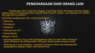PENGHARGAAN DARI ORANG LAIN
Penghargaan dari orang lain sanggat di perlukan dalam kehidupan karena dengan
penghargaan itu seseorang akan menjadi lebih kreatif, mandiri, percayaakan diri sendiri
dan juga lebih produktif.
Kebutuhan penghargaan dari orang lain meliputi :
• Kekuatan
• Pencapaian
• Kompetisi
• Rasa percaya diri
• Kemerdekaan
Sebagai contoh:
• Seorang pemahat di puji oleh pelanggannya maka iya akan lebih semangat
dalam membuat dan memproduksi karyanya dalam jumlah maupun model.
• Seorang guru yang mengajar, mengabdi bertahun-tahun dan mendapatkan
pengangkatan pegawai negeri oleh pemerintah.
 