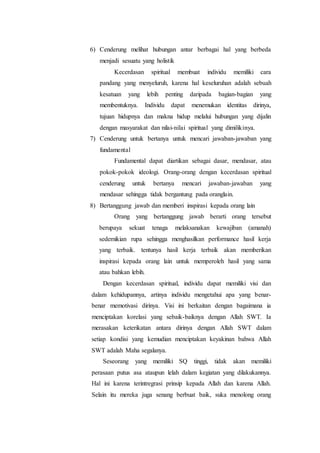 6) Cenderung melihat hubungan antar berbagai hal yang berbeda
menjadi sesuatu yang holistik
Kecerdasan spiritual membuat individu memiliki cara
pandang yang menyeluruh, karena hal keseluruhan adalah sebuah
kesatuan yang lebih penting daripada bagian-bagian yang
membentuknya. Individu dapat menemukan identitas dirinya,
tujuan hidupnya dan makna hidup melalui hubungan yang dijalin
dengan masyarakat dan nilai-nilai spiritual yang dimilikinya.
7) Cenderung untuk bertanya untuk mencari jawaban-jawaban yang
fundamental
Fundamental dapat diartikan sebagai dasar, mendasar, atau
pokok-pokok ideologi. Orang-orang dengan kecerdasan spiritual
cenderung untuk bertanya mencari jawaban-jawaban yang
mendasar sehingga tidak bergantung pada oranglain.
8) Bertanggung jawab dan memberi inspirasi kepada orang lain
Orang yang bertanggung jawab berarti orang tersebut
berupaya sekuat tenaga melaksanakan kewajiban (amanah)
sedemikian rupa sehingga menghasilkan performance hasil kerja
yang terbaik. tentunya hasil kerja terbaik akan memberikan
inspirasi kepada orang lain untuk memperoleh hasil yang sama
atau bahkan lebih.
Dengan kecerdasan spiritual, individu dapat memiliki visi dan
dalam kehidupannya, artinya individu mengetahui apa yang benar-
benar memotivasi dirinya. Visi ini berkaitan dengan bagaimana ia
menciptakan korelasi yang sebaik-baiknya dengan Allah SWT. Ia
merasakan keterikatan antara dirinya dengan Allah SWT dalam
setiap kondisi yang kemudian menciptakan keyakinan bahwa Allah
SWT adalah Maha segalanya.
Seseorang yang memiliki SQ tinggi, tidak akan memiliki
perasaan putus asa ataupun lelah dalam kegiatan yang dilakukannya.
Hal ini karena terintregrasi prinsip kepada Allah dan karena Allah.
Selain itu mereka juga senang berbuat baik, suka menolong orang
 