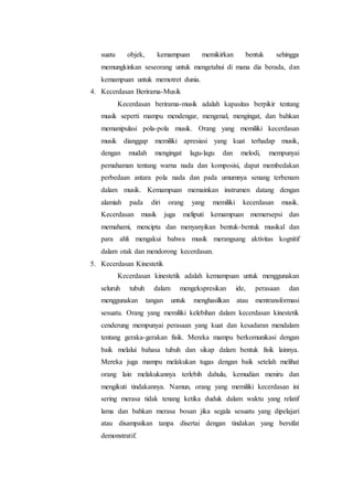 suatu objek, kemampuan memikirkan bentuk sehingga
memungkinkan seseorang untuk mengetahui di mana dia berada, dan
kemampuan untuk memotret dunia.
4. Kecerdasan Berirama-Musik
Kecerdasan berirama-musik adalah kapasitas berpikir tentang
musik seperti mampu mendengar, mengenal, mengingat, dan bahkan
memanipulasi pola-pola musik. Orang yang memiliki kecerdasan
musik dianggap memiliki apresiasi yang kuat terhadap musik,
dengan mudah mengingat lagu-lagu dan melodi, mempunyai
pemahaman tentang warna nada dan komposisi, dapat membedakan
perbedaan antara pola nada dan pada umumnya senang terbenam
dalam musik. Kemampuan memainkan instrumen datang dengan
alamiah pada diri orang yang memiliki kecerdasan musik.
Kecerdasan musik juga meliputi kemampuan memersepsi dan
memahami, mencipta dan menyanyikan bentuk-bentuk musikal dan
para ahli mengakui bahwa musik merangsang aktivitas kognitif
dalam otak dan mendorong kecerdasan.
5. Kecerdasan Kinestetik
Kecerdasan kinestetik adalah kemampuan untuk menggunakan
seluruh tubuh dalam mengekspresikan ide, perasaan dan
menggunakan tangan untuk menghasilkan atau mentransformasi
sesuatu. Orang yang memiliki kelebihan dalam kecerdasan kinestetik
cenderung mempunyai perasaan yang kuat dan kesadaran mendalam
tentang geraka-gerakan fisik. Mereka mampu berkomunikasi dengan
baik melalui bahasa tubuh dan sikap dalam bentuk fisik lainnya.
Mereka juga mampu melakukan tugas dengan baik setelah melihat
orang lain melakukannya terlebih dahulu, kemudian meniru dan
mengikuti tindakannya. Namun, orang yang memiliki kecerdasan ini
sering merasa tidak tenang ketika duduk dalam waktu yang relatif
lama dan bahkan merasa bosan jika segala sesuatu yang dipelajari
atau disampaikan tanpa disertai dengan tindakan yang bersifat
demonstratif.
 