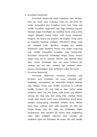 6. Kecerdasan Interpersonal
Kecerdasan interpersonal adalah kemampuan untuk membaca
tanda dan isyarat sosial, komunikasi verbal dan non-verbal, dan
mampu menyesuaikan gaya komunikasi secara tepat. Orang yang
memiliki kecerdasan interpersonal yang tinggi melakukan negosiasi
hubungan dengan keterampilan dan kemahiran karena orang tersebut
mengerti kebutuhan tentang empati, kasih sayang, pemahaman,
ketegasan, dan ekspresi dari kebutuhan dan keinginan. Orang seperti
ini mengetahui bagaimana pentingnya berkolaborasi dengan orang
lain, memimpin ketika diperlukan, mengikuti jika memang
keikutsertaan sangat diperlukan, bekerja sama dengan orang-orang
yang memiliki keterampilan komunikasi yang berbeda-beda.
Kecerdasan interpersonal berhubungan dengan konsep interaksi
dengan orang lain di sekitarnya. Interaksi yang dimaksud bukan
hanya sekedar berhubungan biasa saja seperti berdiskusi dan
membagi suka dan duka, melainkan juga memahami pikiran,
perasaan, dan kemampuan untuk memberikan empati dan respons.
7. Kecerdasan Intrapersonal
Kecerdasan intrapersonal merupakan kecerdasan yang
bersumber pada pemahaman diri secara menyeluruh guna
menghadapi, merencanakan, dan memecahkan berbagai persoalan
yang dihadapi. Orang yang memiliki kecerdasan ini cenderung
memiliki kesadaran diri yang tinggi di mana mereka mampu
memproses tujuan yang jelas tentang segala sesuatu yang dilakukan
sekarang dan masa yang akan datang. Pada umumnya, mereka
memilih untuk bekerja sendiri dalam menyelesaikan proyek-proyek
meskipun kadang-kadang memerlukan perhatian ekstra. Mereka
bukan hanya cenderung untuk selalu menyendiri dan tidak mau
bergaul dengan yang lain, tetapi juga berhubungan dengan
kemampuannya untuk merefleksi diri. Mereka dapat menghabiskan
waktu dalam kehidupan sehari-hari untuk merefleksi diri
memikirkan tujuan dan keberadaan diri mereka. Jika tidak memiliki
 