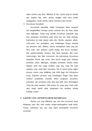 tujuan tertentu yang harus dilakukan di luar, seperti pergi ke sekolah
atau kegiatan lain, maka mereka mungkin tidak akan pernah
meninggalkan rumah mereka selama beberapa waktu tertentu.
8. Kecerdasan Naturalistik
Kecerdasan naturalistik adalah kemampuan dalam mengenal
dan mengklasifikasi berbagai spesies termasuk flora dan fauna dalam
suatu lingkungan. Orang yang memiliki kecerdasan naturalistik yang
kuat mempunyai ketertarikan pada dunia luar atau dunia binatang,
ketertarikan ini mulai muncul sejak dini. Mereka menyukai subjek,
cerita-cerita, dan pertunjukan yang berhubungan dengan binatang
dan fenomena alam. Bahkan, mereka menunjukkan minat yang luar
biasa pada mata pelajaran seperti biologi, ilmu hewan (zoology),
ilmu tumbuh-tumbuhan (botany), ilmu tanah (geology), ilmu cuaca
(meteorology), ilmu falak (astronomi), dan paleontologi. Kecerdasan
naturalistik disebut juga cerdas alam karena sangat peka terhadap
perubahan dalam lingkungan, sekalipun perubahan tersebut dalam
hitungan menit dan sangat perlahan yang bagi orang lain pada
umumnya sama sekali tidak merasakan. Hal ini terjadi karena tingkat
persepsi sensori yang dimilikinya jauh lebih tinggi dari kebanyakan
orang. Kekuatan perasaan yang berhubungan dengan alam dapat
memberi pemahaman tersendiri dalam mengamati persamaan,
perbedaan, dan perubahan pada alam jauh lebih cepat dibandingkan
orang lain pada umumnya. Oleh karena itu, orang yang cerdas pada
alam sangat mudah untuk mengategori dan membuat katalog
terhadap sesuatu.
C. FAKTOR YANG MEMPENGARUHI KECERDASAN
Banyak cara yang dilakukan agar otak dan kecerdasan dapat
dirangsang sejak dini, salah satunya dengan mendengarkan musik klasik.
Namun, sebenarnya apa saja yang dapat memengaruhi kecerdasan
seseorang?
 
