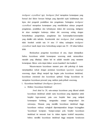 inteligensi crystallized (gc). Inteligensi fluid merupakan kemampuan yang
berasal dari faktor bawaan biologis yang diperoleh sejak kelahirannya dan
lepas dari pengaruh pendidikan dan pengalaman. Sedangkan inteligensi
crystallized merupakan kemampuan yang merefleksikan adanya pengaruh
pengalaman, pendidikan dan kebudayaan dalam diri seseorang, inteligensi
ini akan meningkat kadarnya dalam diri seseorang seiring dengan
bertambahnya pengetahuan, pengalaman dan keterampilan-keterampilan
yang dimiliki oleh individu. Karakteristik dari inteligensi fluid cenderung
tidak berubah setelah usia 14 atau 15 tahun, sedangkan inteligensi
crystallized masih dapat terus berkembang sampai usia 30 - 40 tahun bahkan
lebih.
Berdasarkan pengertian kecerdasan di atas, dapat disimpulkan
bahwa kecerdasan adalah kemampuan seseorang untuk memecahkan
masalah yang dihadapi, dalam hal ini adalah masalah yang menuntut
kemampuan fikiran serta dapat diukur secara kuantitatif dan kualitatif.
Macam-macam kecerdasan menurut para ahli psikologi di dunia
menyimpulkan terkait dengan pemetaan kecerdasan (quotient mapping)
seseorang, dapat dibagi menjadi tiga bagian yaitu kecerdasan intelektual,
kecerdasan emosional dan kecerdasan spiritual. Ketiga kecerdasan ini
merupakan kecerdasan personal yang melekat pada pribadi seseorang.
1. Kecerdasan Intelektual (Intelligence Quotient)
a. Definisi Kecerdasan Intelektual
Awal abad ke 20, satu-satunya kecerdasan yang dikenal adalah
kecerdasan intelektual adalah suatu kecerdasan yang digunakan untuk
berpikir logis-rasional, yaitu cara berpikir linier yang meliputi
kemampuan berhitung, menganalisa sampai mengevaluasi dan
seterusnya. Manusia yang memiliki kecerdasan intelektual tinggi,
kecerdasan otaknya seringkali diperumpamakan dengan kecanggihan
'kecerdasan' komputer. Sampai-sampai pola berpikir kecerdasan
intelektual ini merasuk kuat ke dalam ingatan kolektif masyarakat,
bahwa memiliki kecerdasan intelektual tinggi menjamin kesuksesan
 