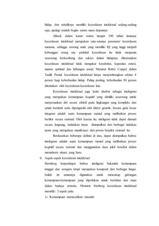 hidup, dan sebaliknya memiliki kecerdasan intelektual sedang-sedang
saja, apalagi rendah begitu suram masa depannya.
Alhasil, dalam kurun waktu hampir 100 tahun lamanya
kecerdasan intelektual merupakan satu-satunya parameter kecerdasan
manusia, sehingga seorang anak yang memiliki IQ yang tinggi menjadi
kebanggan orang tua, padahal kecerdasan itu tidak menjamin
seseorang berkembang dan sukses dalam hidupnya. dikarenakan
kecerdasan intelektual tidak mengukur kreativitas, kapasitas emosi,
nuansa spiritual dan hubungan sosial. Menurut Rober Copper dalam
Taufik Pasiak kecerdasan intelektual hanya menyumbangkan sekitar 4
persen bagi keberhasilan hidup. Paling penting, keberhasilan 90 persen
ditentukan oleh kecerdasan-kecerdasan lain.
Kecerdasan intelektual juga lazim disebut sebagai intelegensi
yang merupakan kemampuan kognitif yang dimiliki seseorang untuk
menyesuaikan diri secara efektif pada lingkungan yang kompleks dan
selalu berubah serta dipengaruhi oleh faktor genetik. Secara garis besar
integensi adalah suatu kemampuan mental yang melibatkan proses
berfikir secara rasional. Oleh karena itu, inteligensi tidak dapat diamati
secara langsung, melainkan harus disimpulkan dari berbagai tindakan
nyata yang merupakan manifestasi dari proses berpikir rasional itu.
Berdasarkan beberapa definisi di atas, dapat disimpulkan bahwa
intelegensi adalah suatu kemampuan mental yang melibatkan proses
kognitif secara rasional dan menggunakan daya pikir tersebut dalam
memahami situasi yang baru.
b. Aspek-aspek kecerdasan intelektual
Sternberg berpendapat bahwa inteligensi bukanlah kemampuan
tunggal dan seragam tetapi merupakan komposit dari berbagai fungsi.
Istilah ini umumnya digunakan untuk mencakup gabungan
kemampuan-kemampuan yang diperlukan untuk bertahan dan maju
dalam budaya tertentu. Menurut Stenberg kecerdasan intelektual
memiliki 3 aspek yaitu:
1) Kemampuan memecahkan masalah
 
