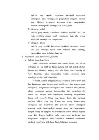 Individu yang memiliki kecerdasan intelektual mempunyai
kemampuan untuk menunjukkan pengetahuan mengenai masalah
yang dihadapi, mengambil keputusan tepat, menyelesaikan
masalah secara optimal, menunjukkan fikiran jernih.
2) Intelegensi verbal
Individu yang memiliki kecerdasan intelektual memiliki kosa kata
baik, membaca dengan penuh pemahaman, ingin tahu secara
intelektual, menunjukkan keingintahuan.
3) Intelegensi praktis
Individu yang memiliki kecerdasan intelektual memahami situasi,
tahu cara mencapai tujuan, sadar terhadap dunia sekeliling,
menunjukkan minat terhadap dunia luar.
2. Kecerdasan Emosi (Emotional Quotient)
a. Definisi Kecerdasan Emosi
Istilah kecerdasan emosional baru dikenal secara luas sekitar
pertegahan 90- an, istilah ini dipakai pertama kali oleh psikolog Petter
Salovey dari Harvard University dan John Mayer dari University of
New Hampshire untuk menerangkan kualitas emosional yang
tampaknya penting bagi keberhasilan.
Horward Gardner mengungkapkan kecerdasan emosi terdiri dari
dua kecakapan yaitu intrapersonal intelligence dan interpersonal
intelligence. Intrapersonal intelligence atau kecerdasan intra personal
adalah kemampuan seeorang berkomunikasi dan memandang diri
sendiri (sefl image), serta kemampuan seseorang mengendalikan
dirinya (self control). Orang yang cerdas dalam intra personal,
mendapat julukan orang yang dewasa atau matang. Interpersonal
intelligence atau kecerdasan inter personal adalah kemampuan
seseorang untuk berkomunikasi dengan orang lain, bersosialisasi,
mengerti orang lain (empati) dan memberikan respon (simpati) kepada
orang lain. Karena berfokus pada intrapersonal intelligence dan
interpersonal intelligence inilah kecerdasan emosional memberikan
implikasi positif yang lebih besar dalam kehidupan seseorang.
 